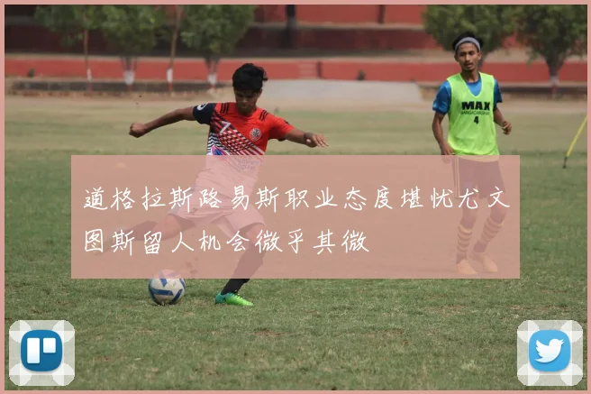 道格拉斯路易斯职业态度堪忧尤文图斯留人机会微乎其微