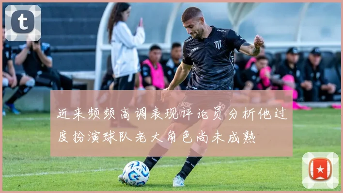 近来频频高调表现评论员分析他过度扮演球队老大角色尚未成熟