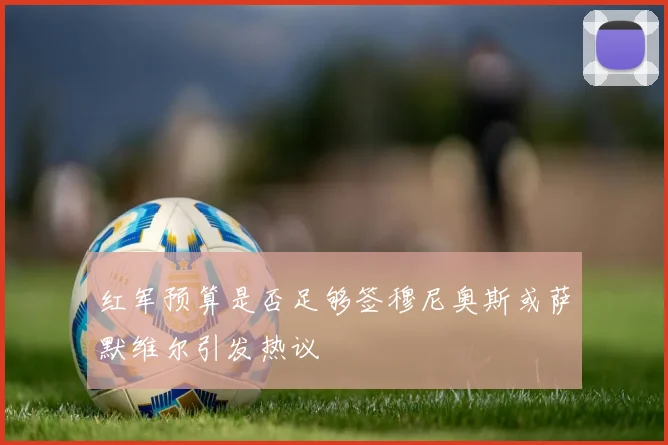 红军预算是否足够签穆尼奥斯或萨默维尔引发热议