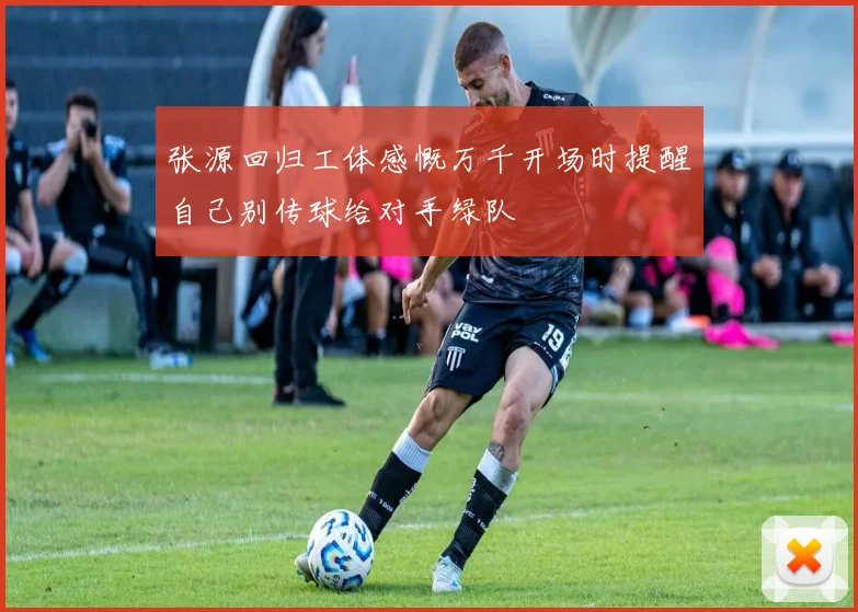 张源回归工体感慨万千开场时提醒自己别传球给对手绿队