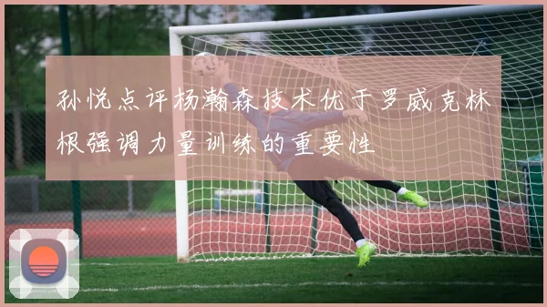 孙悦点评杨瀚森技术优于罗威克林根强调力量训练的重要性