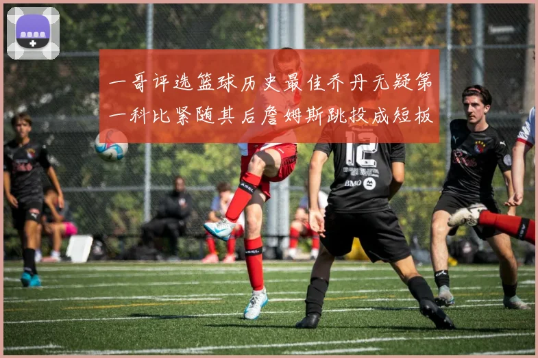 一哥评选篮球历史最佳乔丹无疑第一科比紧随其后詹姆斯跳投成短板