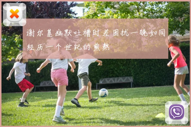 谢尔基幽默吐槽时差困扰一晚如同经历一个世纪的煎熬