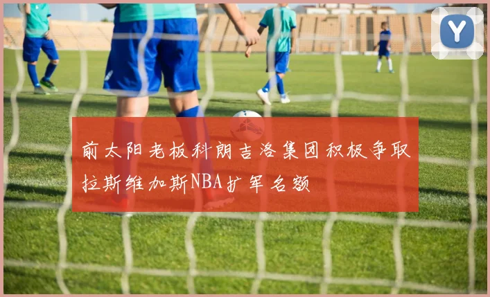 前太阳老板科朗吉洛集团积极争取拉斯维加斯NBA扩军名额