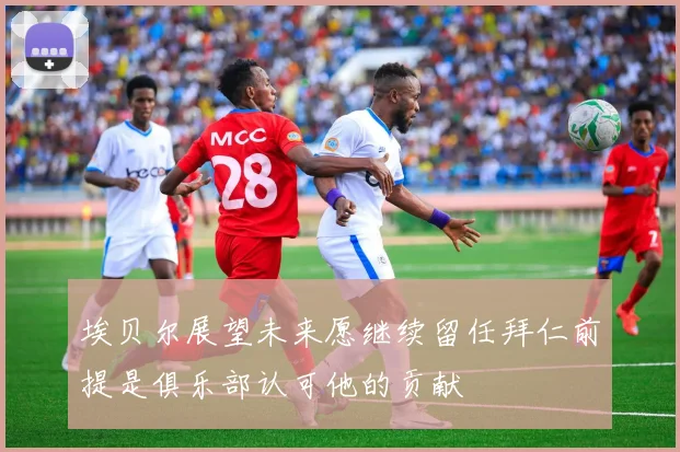 埃贝尔展望未来愿继续留任拜仁前提是俱乐部认可他的贡献