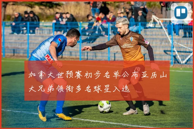 加拿大世预赛初步名单公布亚历山大兄弟领衔多名球星入选