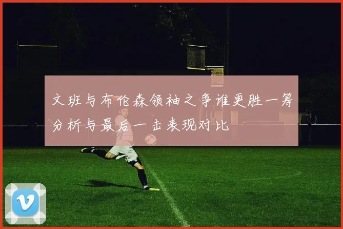 文班与布伦森领袖之争谁更胜一筹分析与最后一击表现对比