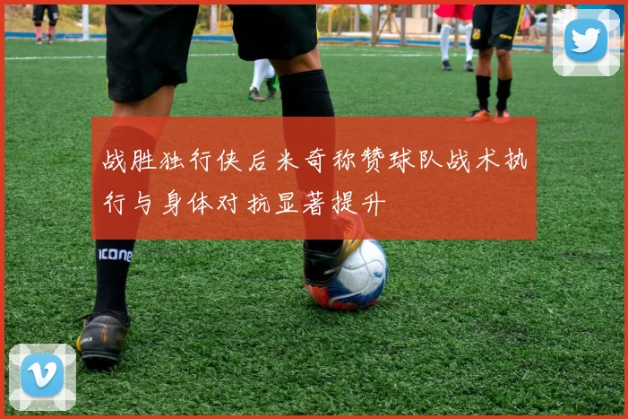 战胜独行侠后米奇称赞球队战术执行与身体对抗显著提升
