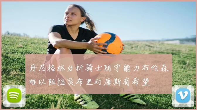 丹尼格林分析骑士防守能力布伦森难以阻挡莫布里对唐斯有希望