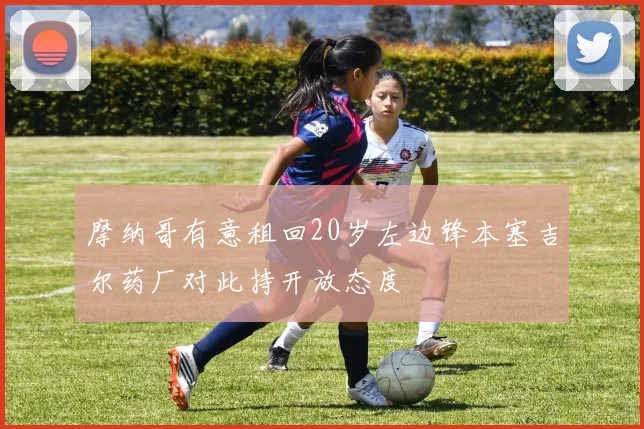 摩纳哥有意租回20岁左边锋本塞吉尔药厂对此持开放态度