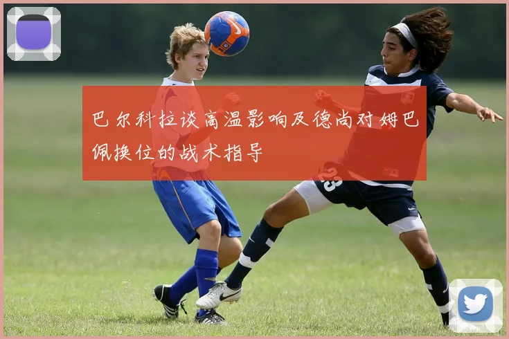 巴尔科拉谈高温影响及德尚对姆巴佩换位的战术指导