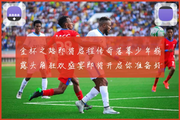 金杯之路即将启程传奇落幕少年崭露头角狂欢盛宴即将开启你准备好了吗