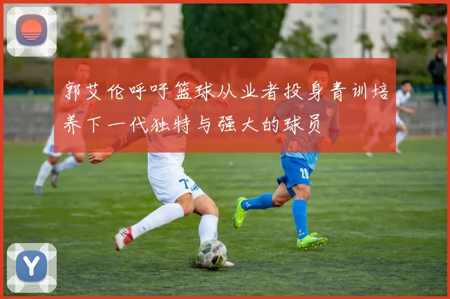 郭艾伦呼吁篮球从业者投身青训培养下一代独特与强大的球员