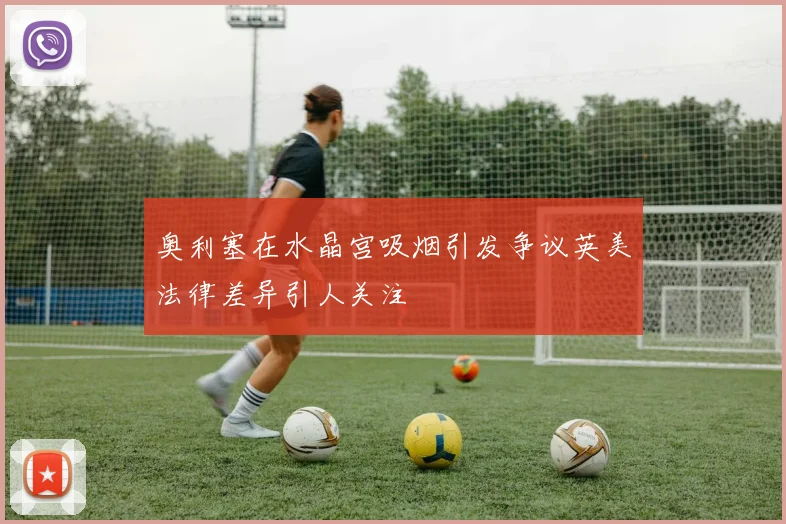 奥利塞在水晶宫吸烟引发争议英美法律差异引人关注