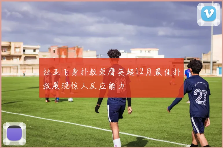 拉亚飞身扑救荣膺英超12月最佳扑救展现惊人反应能力