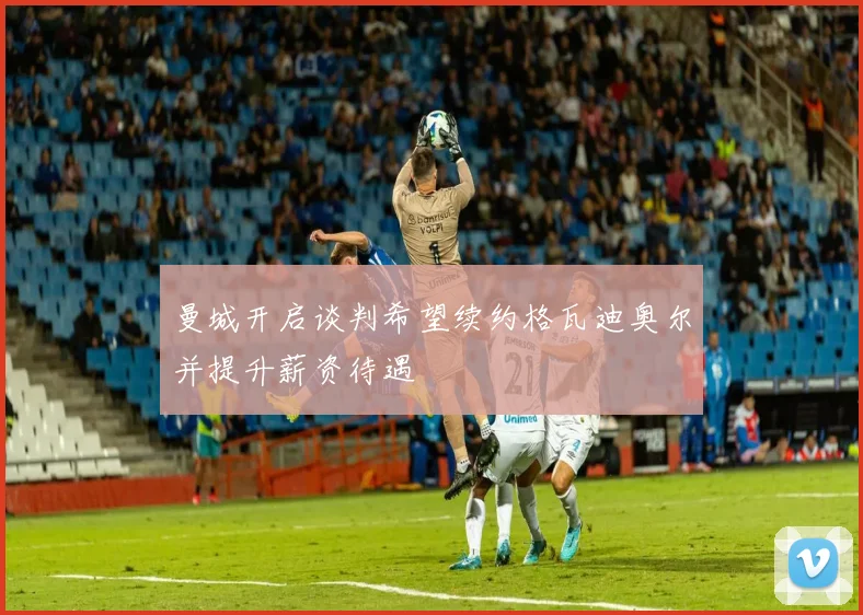 曼城开启谈判希望续约格瓦迪奥尔并提升薪资待遇