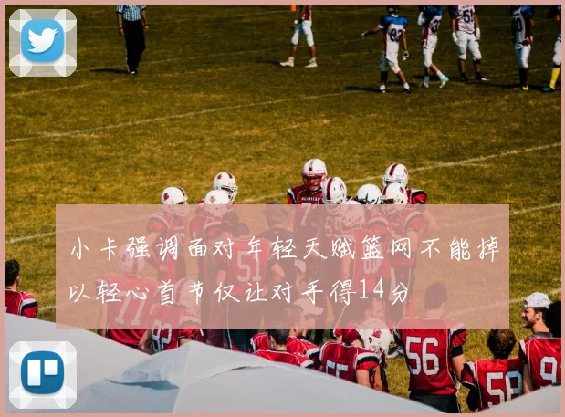 小卡强调面对年轻天赋篮网不能掉以轻心首节仅让对手得14分