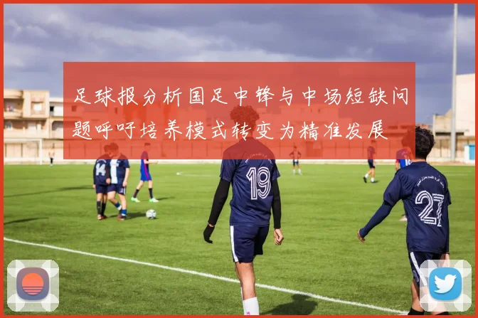 足球报分析国足中锋与中场短缺问题呼吁培养模式转变为精准发展
