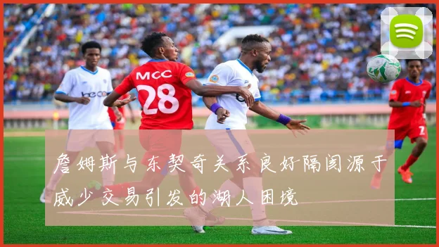 詹姆斯与东契奇关系良好隔阂源于威少交易引发的湖人困境