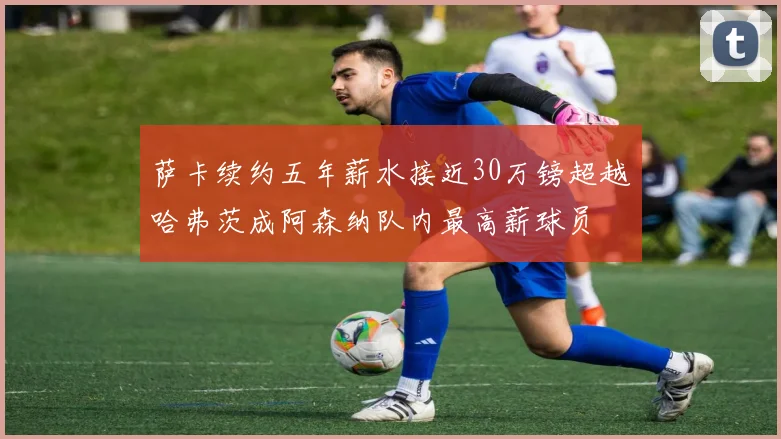 萨卡续约五年薪水接近30万镑超越哈弗茨成阿森纳队内最高薪球员