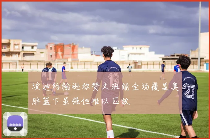 埃迪约翰逊称赞文班能全场覆盖奥胖篮下虽强但难以匹敌