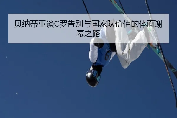 贝纳蒂亚谈C罗告别与国家队价值的体面谢幕之路（milan）